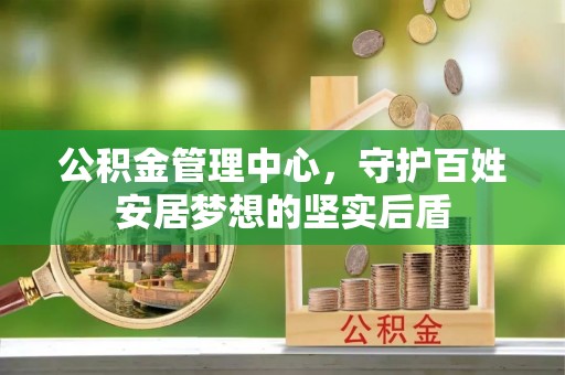 二手公积金管理中心，守护百姓安居梦想的坚实后盾