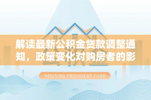 住房解读最新公积金贷款调整通知，政策变化对购房者的影响