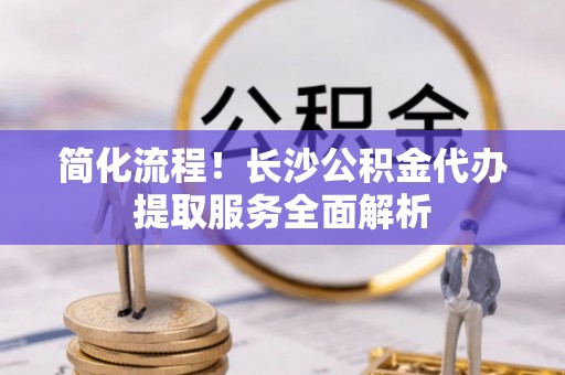 赣州简化流程！长沙公积金代办提取服务全面解析
